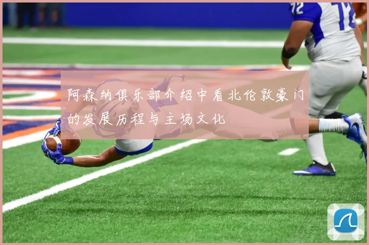 阿森纳俱乐部介绍中看北伦敦豪门的发展历程与主场文化