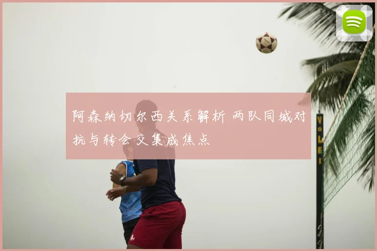 阿森纳切尔西关系解析 两队同城对抗与转会交集成焦点