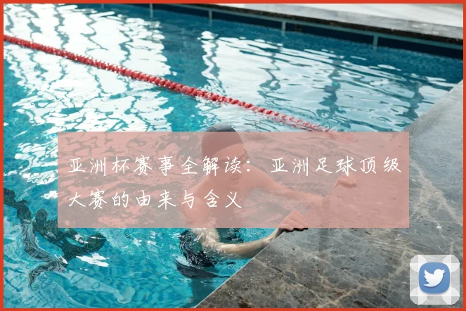 亚洲杯赛事全解读:亚洲足球顶级大赛的由来与含义