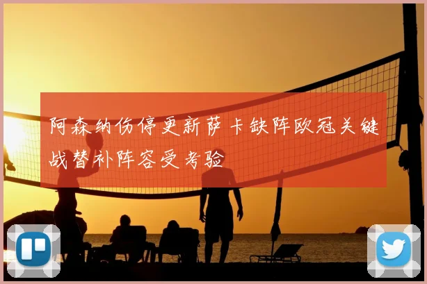 阿森纳伤停更新萨卡缺阵欧冠关键战替补阵容受考验