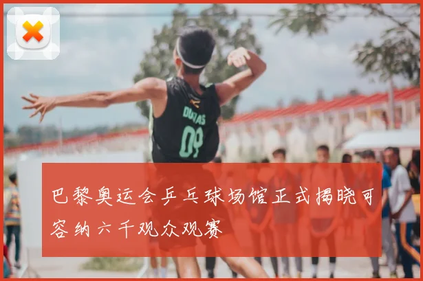 巴黎奥运会乒乓球场馆正式揭晓可容纳六千观众观赛