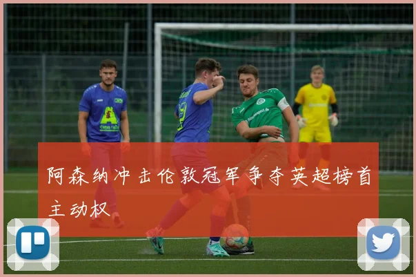 阿森纳冲击伦敦冠军争夺英超榜首主动权