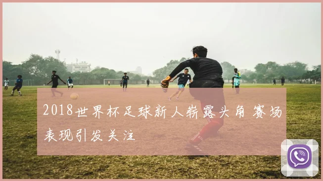 2018世界杯足球新人崭露头角 赛场表现引发关注
