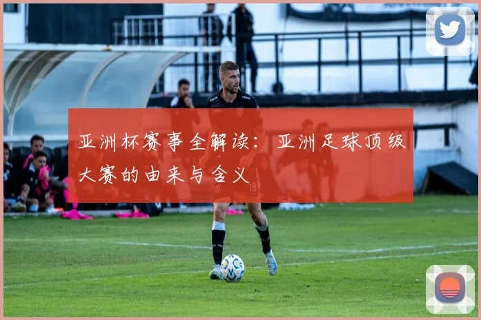 亚洲杯赛事全解读:亚洲足球顶级大赛的由来与含义
