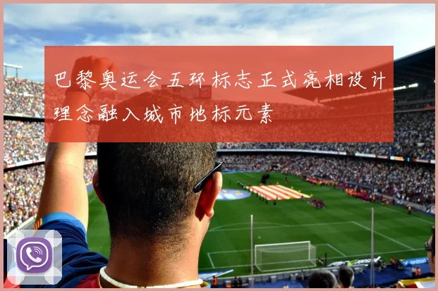 巴黎奥运会五环标志正式亮相设计理念融入城市地标元素