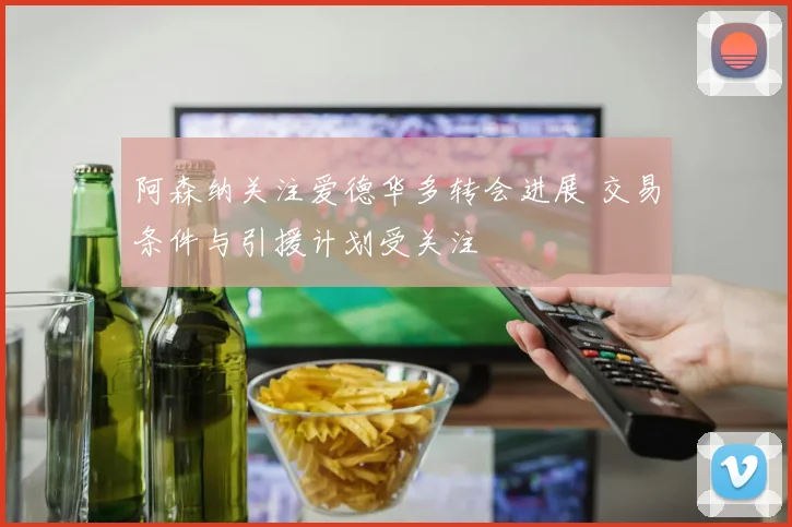 阿森纳关注爱德华多转会进展 交易条件与引援计划受关注