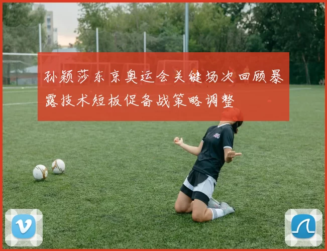 孙颖莎东京奥运会关键场次回顾暴露技术短板促备战策略调整