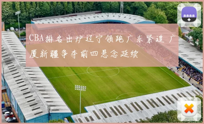 CBA排名出炉辽宁领跑广东紧追 广厦新疆争夺前四悬念延续