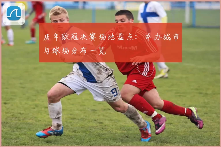 历年欧冠决赛场地盘点：举办城市与球场分布一览