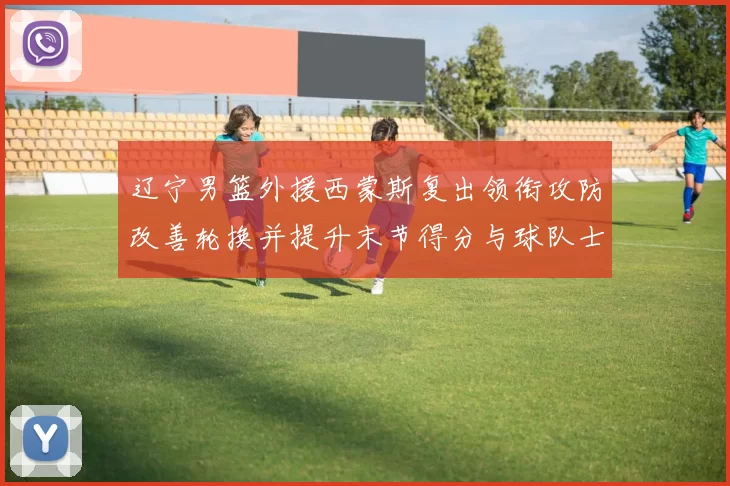 辽宁男篮外援西蒙斯复出领衔攻防改善轮换并提升末节得分与球队士气