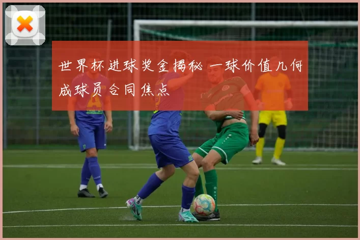 世界杯进球奖金揭秘 一球价值几何成球员合同焦点