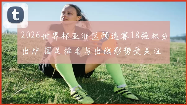 2026世界杯亚洲区预选赛18强积分出炉 国足排名与出线形势受关注