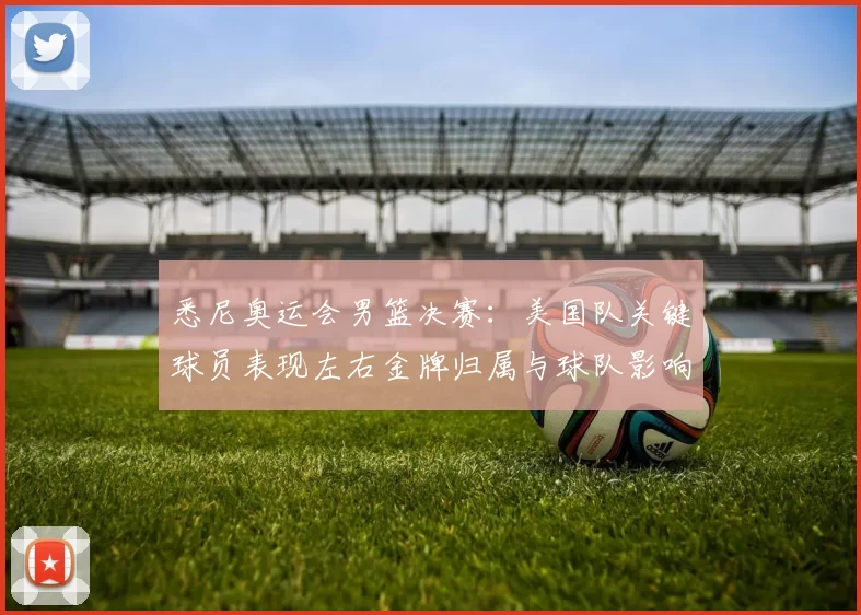 悉尼奥运会男篮决赛：美国队关键球员表现左右金牌归属与球队影响