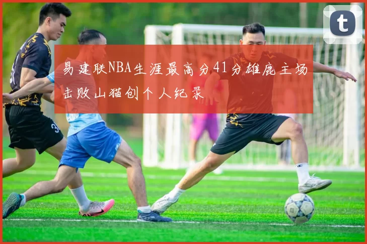 易建联NBA生涯最高分41分雄鹿主场击败山猫创个人纪录