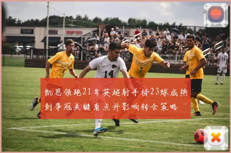 凯恩领跑21年英超射手榜23球成热刺争冠关键看点并影响转会策略