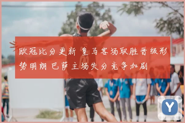 欧冠比分更新 皇马客场取胜晋级形势明朗 巴萨主场失分竞争加剧