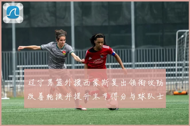 辽宁男篮外援西蒙斯复出领衔攻防改善轮换并提升末节得分与球队士气