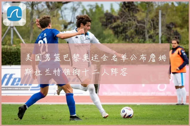 美国男篮巴黎奥运会名单公布詹姆斯杜兰特领衔十二人阵容