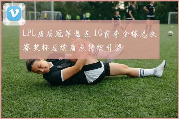 LPL历届冠军盘点 IG首夺全球总决赛奖杯后续看点持续升温
