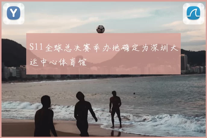 S11全球总决赛举办地确定为深圳大运中心体育馆