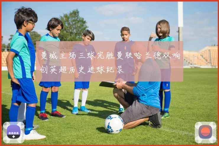 曼城主场三球完胜曼联哈兰德双响创英超历史进球纪录