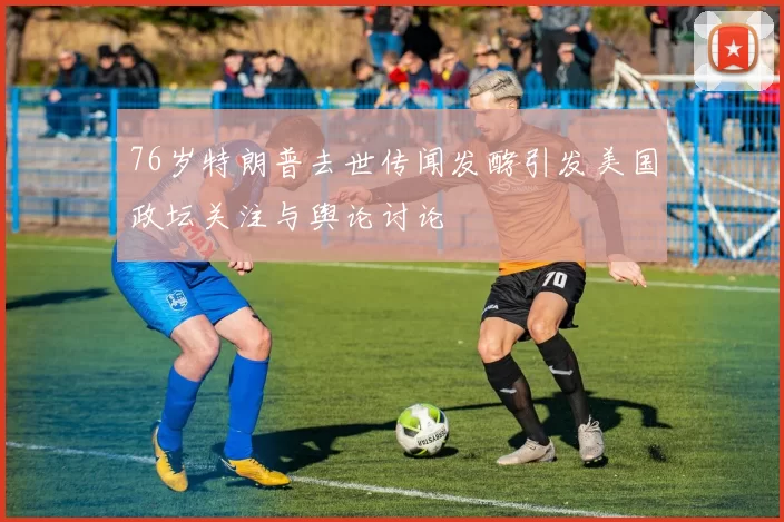 76岁特朗普去世传闻发酵引发美国政坛关注与舆论讨论