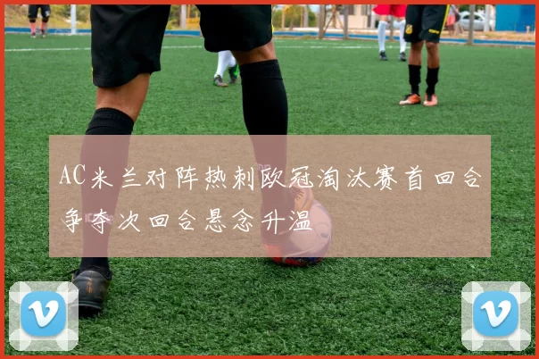 AC米兰对阵热刺欧冠淘汰赛首回合争夺次回合悬念升温