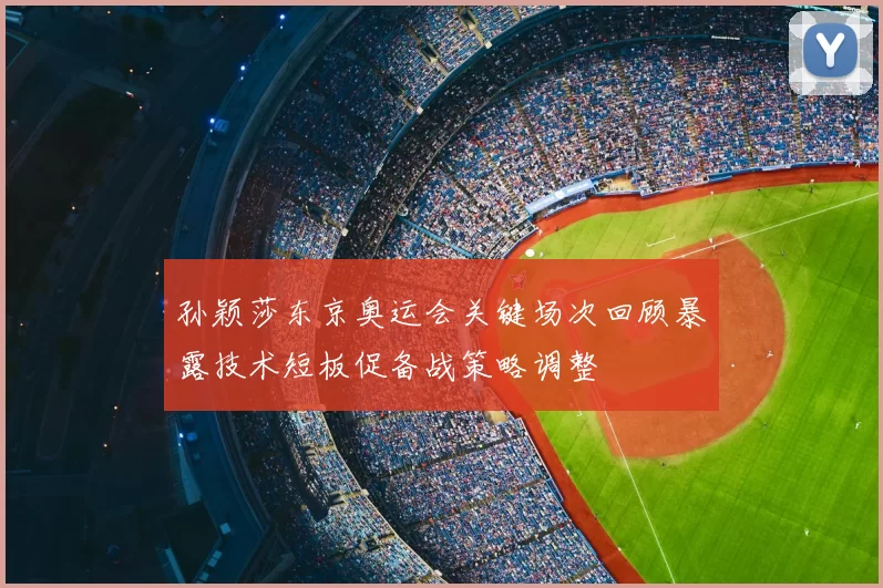 孙颖莎东京奥运会关键场次回顾暴露技术短板促备战策略调整