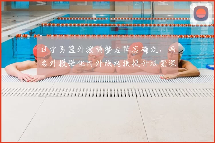 辽宁男篮外援调整后阵容确定,两名外援强化内外线轮换提升板凳深度