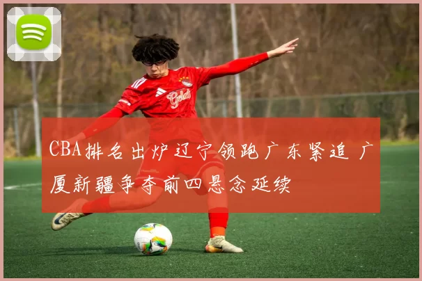 CBA排名出炉辽宁领跑广东紧追 广厦新疆争夺前四悬念延续