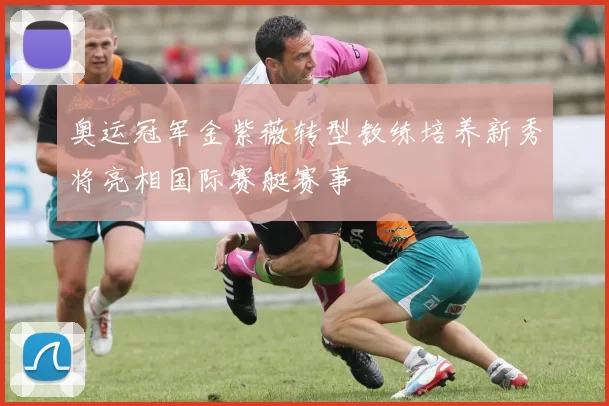 奥运冠军金紫薇转型教练培养新秀将亮相国际赛艇赛事