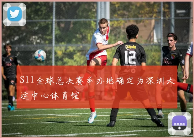 S11全球总决赛举办地确定为深圳大运中心体育馆