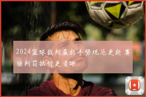 2024篮球裁判最新手势规范更新 赛场判罚执行更清晰