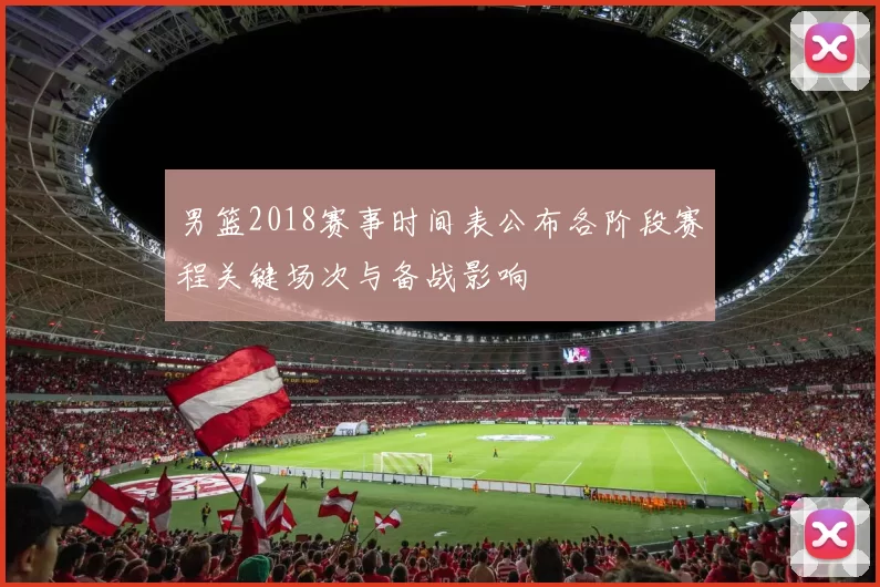 男篮2018赛事时间表公布各阶段赛程关键场次与备战影响