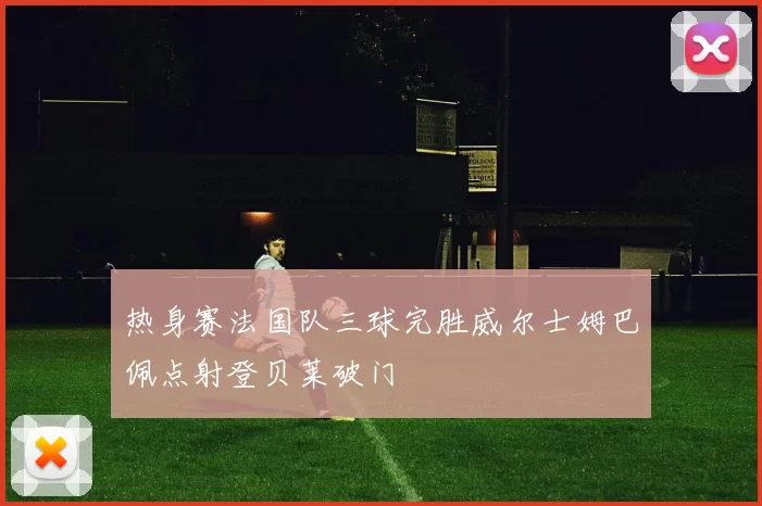 热身赛法国队三球完胜威尔士姆巴佩点射登贝莱破门