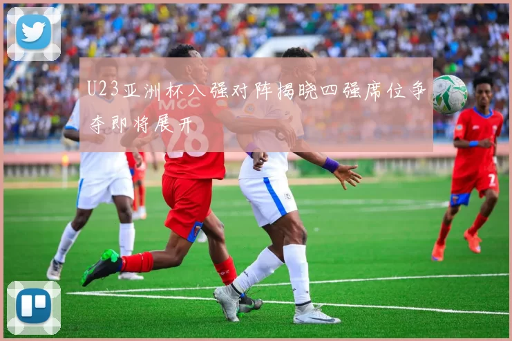 U23亚洲杯八强对阵揭晓四强席位争夺即将展开