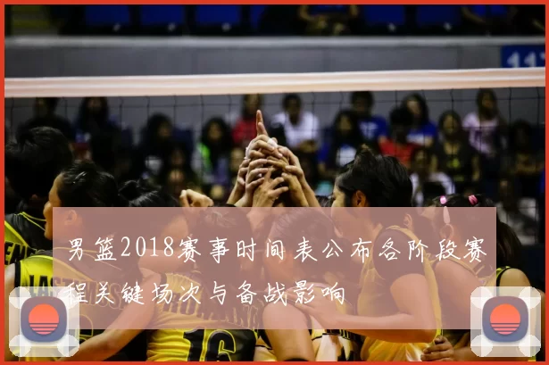 男篮2018赛事时间表公布各阶段赛程关键场次与备战影响