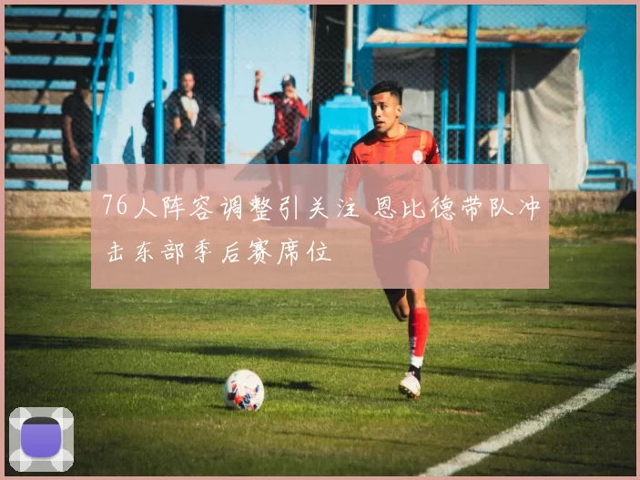 76人阵容调整引关注 恩比德带队冲击东部季后赛席位