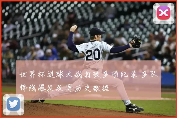 世界杯进球大战打破多项纪录 多队锋线爆发改写历史数据