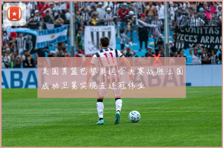 美国男篮巴黎奥运会决赛战胜法国成功卫冕实现五连冠伟业