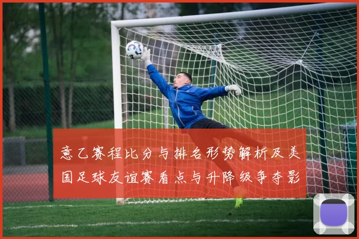 意乙赛程比分与排名形势解析及美国足球友谊赛看点与升降级争夺影响