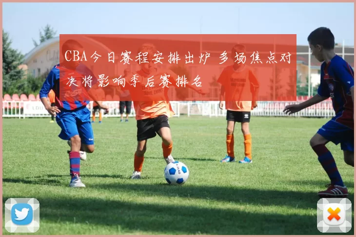 CBA今日赛程安排出炉 多场焦点对决将影响季后赛排名