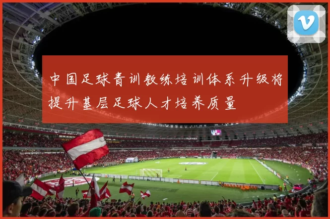 中国足球青训教练培训体系升级将提升基层足球人才培养质量