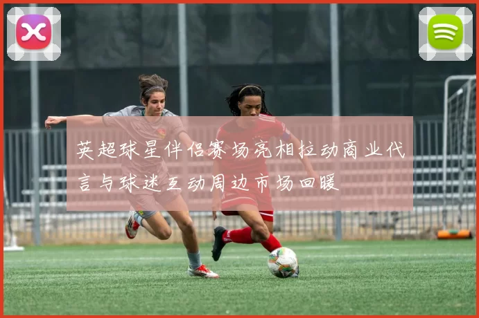 英超球星伴侣赛场亮相拉动商业代言与球迷互动周边市场回暖